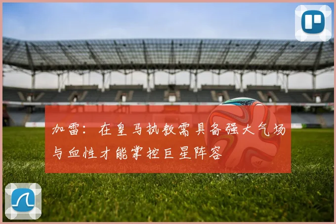 加雷：在皇马执教需具备强大气场与血性才能掌控巨星阵容