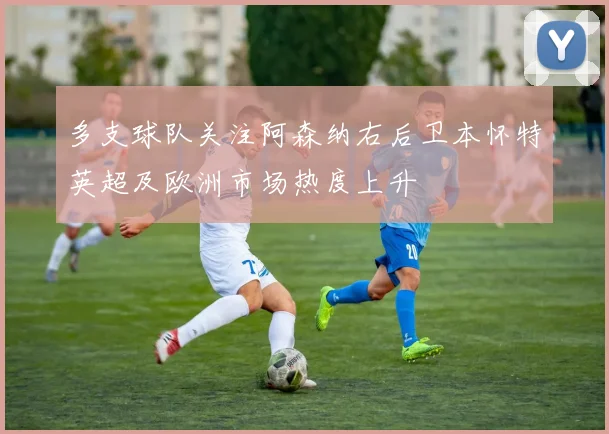 多支球队关注阿森纳右后卫本怀特英超及欧洲市场热度上升