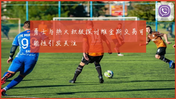 勇士与热火积极探讨维金斯交易可能性引发关注