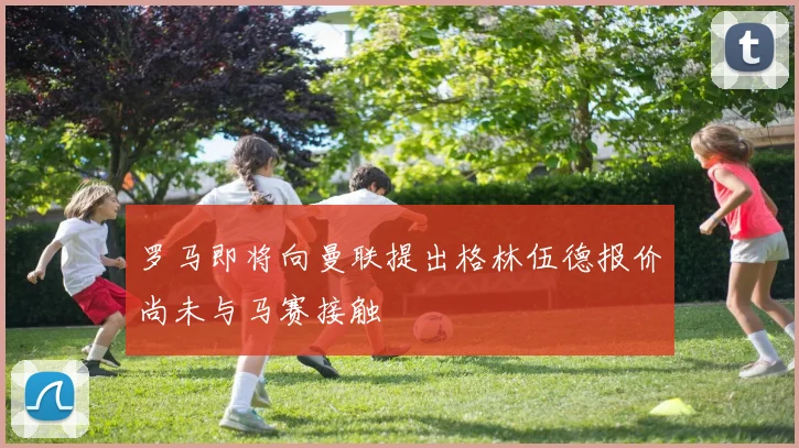罗马即将向曼联提出格林伍德报价尚未与马赛接触