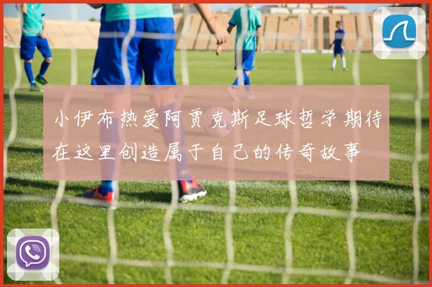小伊布热爱阿贾克斯足球哲学期待在这里创造属于自己的传奇故事