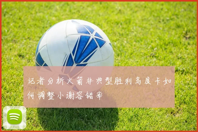 记者分析火箭非典型胜利乌度卡如何调整小谢容错率