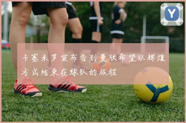 卡塞米罗宣布告别曼联希望以辉煌方式结束在球队的旅程