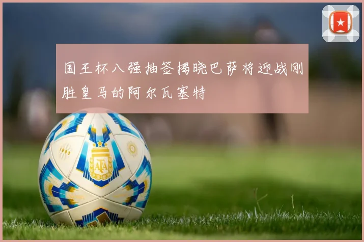 国王杯八强抽签揭晓巴萨将迎战刚胜皇马的阿尔瓦塞特