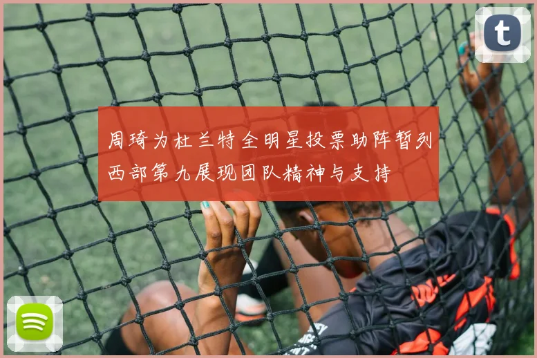 周琦为杜兰特全明星投票助阵暂列西部第九展现团队精神与支持