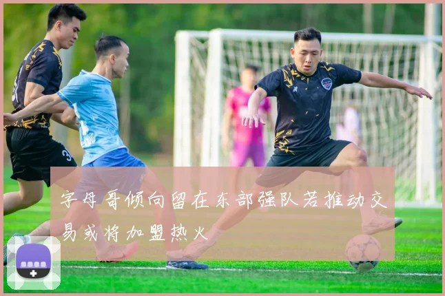 字母哥倾向留在东部强队若推动交易或将加盟热火