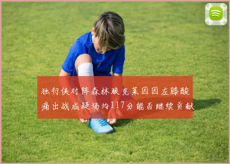 独行侠对阵森林狼克莱因因左膝酸痛出战成疑场均117分能否继续贡献