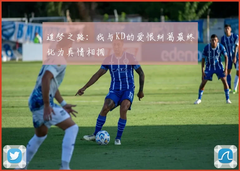 追梦之路：我与KD的爱恨纠葛最终化为真情相拥