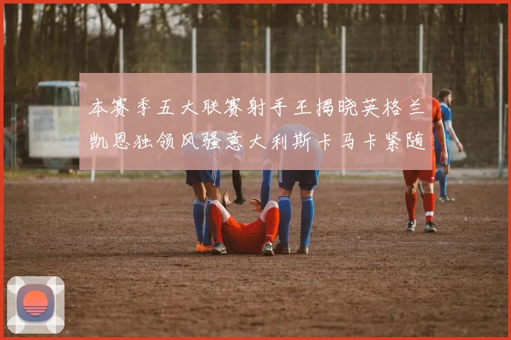 本赛季五大联赛射手王揭晓英格兰凯恩独领风骚意大利斯卡马卡紧随其后