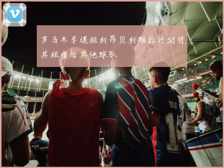 罗马冬季退租利昂贝利维拉计划将其租借给其他球队