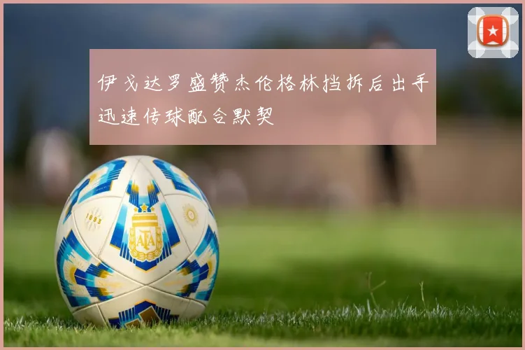 伊戈达罗盛赞杰伦格林挡拆后出手迅速传球配合默契