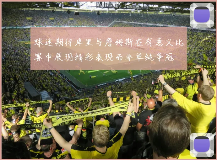 球迷期待库里与詹姆斯在有意义比赛中展现精彩表现而非单纯争冠