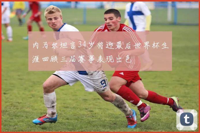 内马尔坦言34岁将迎最后世界杯生涯回顾三届赛事表现出色