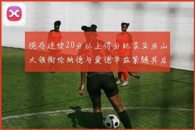 现存连续20分以上得分纪录亚历山大领衔伦纳德与爱德华兹紧随其后