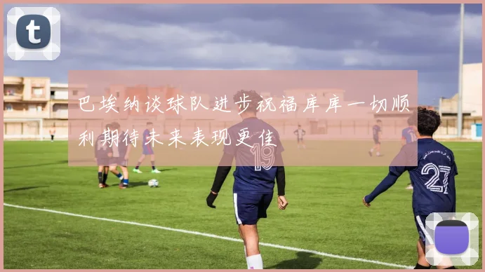 巴埃纳谈球队进步祝福库库一切顺利期待未来表现更佳