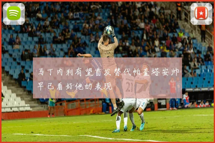 马丁内利有望首发替代帕奎塔安帅早已看好他的表现