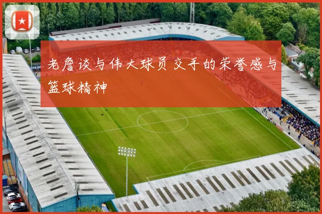 老詹谈与伟大球员交手的荣誉感与篮球精神
