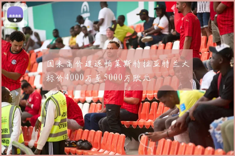 国米高价追逐帕莱斯特拉亚特兰大标价4000万至5000万欧元
