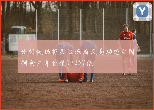 独行侠仍将关注浓眉交易动态合同剩余三年价值17357亿