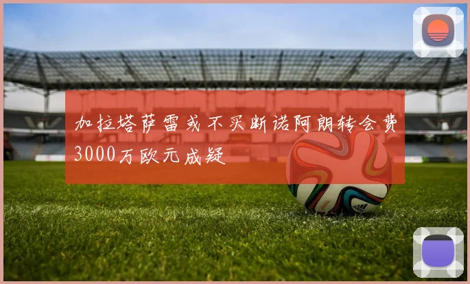 加拉塔萨雷或不买断诺阿朗转会费3000万欧元成疑