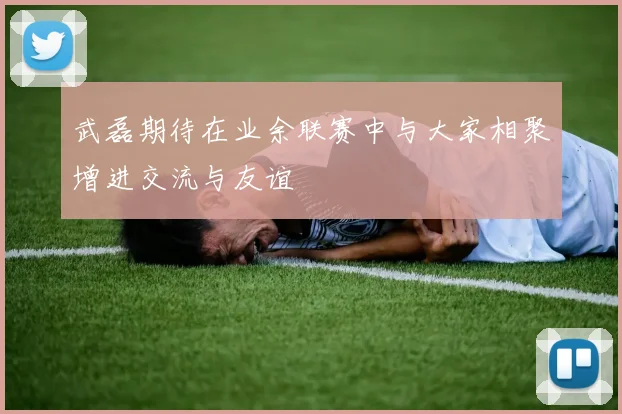 武磊期待在业余联赛中与大家相聚增进交流与友谊