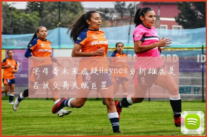 字母哥未来成疑Haynes分析雄鹿是否该交易天赋巨星