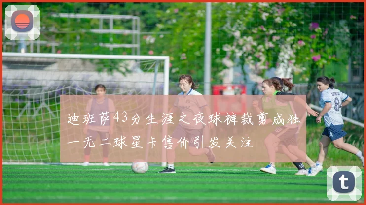迪班萨43分生涯之夜球裤裁剪成独一无二球星卡售价引发关注