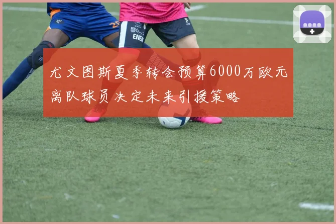 尤文图斯夏季转会预算6000万欧元离队球员决定未来引援策略