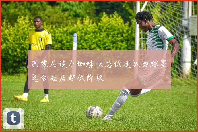 西蒙尼谈小蜘蛛状态低迷认为球星总会经历起伏阶段