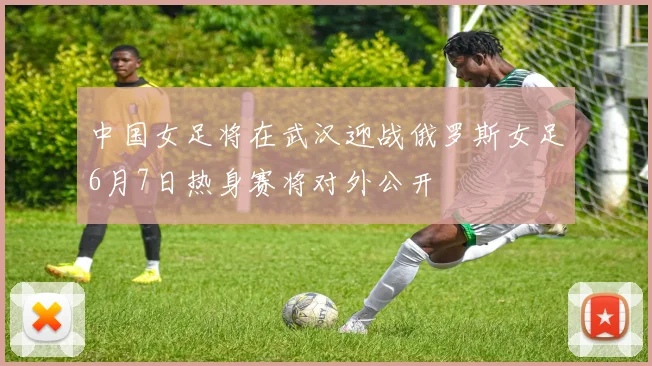 中国女足将在武汉迎战俄罗斯女足6月7日热身赛将对外公开